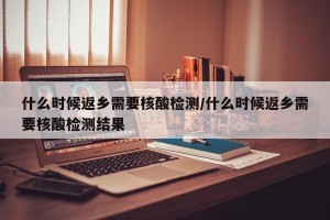 什么时候返乡需要核酸检测/什么时候返乡需要核酸检测结果