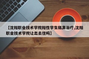 【沈阳职业技术学院阳性学生隔离治疗,沈阳职业技术学院让出去住吗】