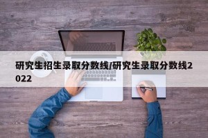 研究生招生录取分数线/研究生录取分数线2022 研究生招生录取分数线/研究生录取分数线2022
