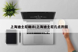 上海迪士尼确诊/上海迪士尼几点开园