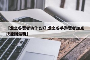 【龙之谷贤者转什么好,龙之谷手游贤者加点技能图最新】 【龙之谷贤者转什么好,龙之谷手游贤者加点技能图最新】