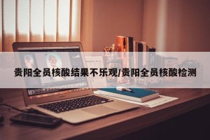 贵阳全员核酸结果不乐观/贵阳全员核酸检测