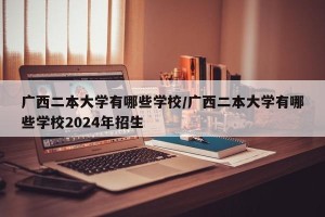 广西二本大学有哪些学校/广西二本大学有哪些学校2024年招生