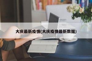 大庆最新疫情(大庆疫情最新数据)
