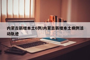 内蒙古新增本土6例/内蒙古新增本土病例活动轨迹