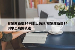 石家庄新增14例本土确诊/石家庄新增14例本土病例轨迹