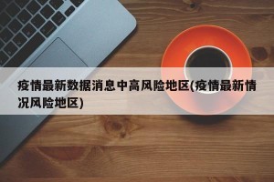 疫情最新数据消息中高风险地区(疫情最新情况风险地区)