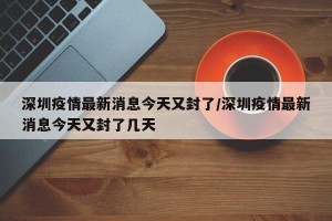 深圳疫情最新消息今天又封了/深圳疫情最新消息今天又封了几天