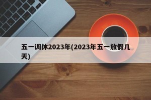 五一调休2023年(2023年五一放假几天)
