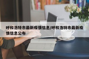呼和浩特市最新疫情信息/呼和浩特市最新疫情信息公布