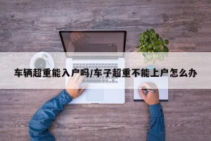车辆超重能入户吗/车子超重不能上户怎么办