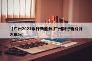 【广州2021限行新能源,广州限行新能源汽车吗】