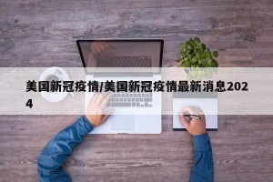 美国新冠疫情/美国新冠疫情最新消息2024