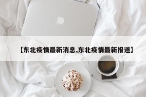 【东北疫情最新消息,东北疫情最新报道】