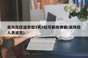 低风险区返京后3天2检可解除弹窗(低风险人员返京)