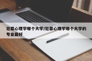犯罪心理学哪个大学/犯罪心理学哪个大学的专业最好