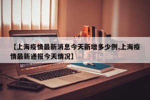 【上海疫情最新消息今天新增多少例,上海疫情最新通报今天情况】