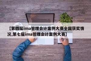 【第四届ima管理会计案例大赛全国获奖情况,第七届ima管理会计案例大赛】