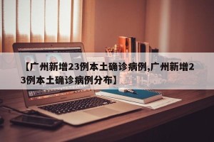 【广州新增23例本土确诊病例,广州新增23例本土确诊病例分布】