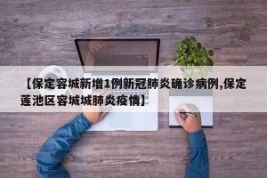 【保定容城新增1例新冠肺炎确诊病例,保定莲池区容城城肺炎疫情】