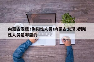 内蒙古发现3例阳性人员/内蒙古发现3例阳性人员是哪里的
