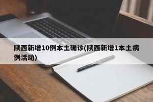 陕西新增10例本土确诊(陕西新增1本土病例活动)