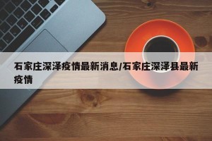 石家庄深泽疫情最新消息/石家庄深泽县最新疫情