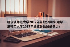 哈尔滨师范大学2017年录取分数线(哈尔滨师范大学2017年录取分数线是多少)