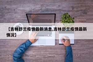 【吉林舒兰疫情最新消息,吉林舒兰疫情最新情况】