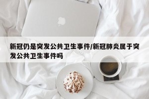 新冠仍是突发公共卫生事件/新冠肺炎属于突发公共卫生事件吗
