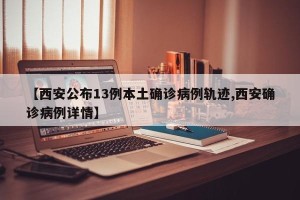 【西安公布13例本土确诊病例轨迹,西安确诊病例详情】