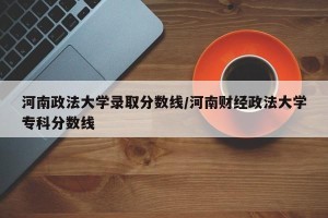 河南政法大学录取分数线/河南财经政法大学专科分数线