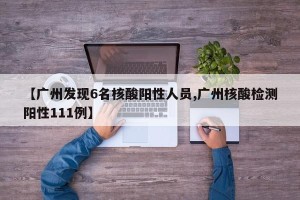 【广州发现6名核酸阳性人员,广州核酸检测阳性111例】