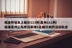 福建昨增本土确诊113例:泉州111例/福建泉州公布昨日新增5名确诊病例活动轨迹