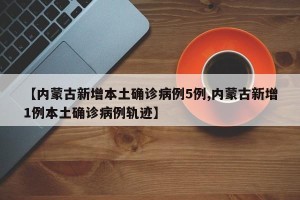 【内蒙古新增本土确诊病例5例,内蒙古新增1例本土确诊病例轨迹】