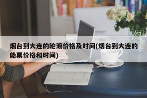 烟台到大连的轮渡价格及时间(烟台到大连的船票价格和时间)