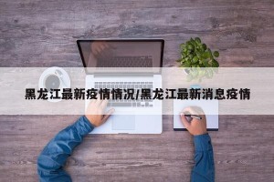 黑龙江最新疫情情况/黑龙江最新消息疫情