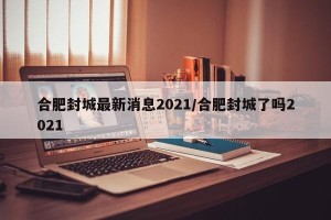 合肥封城最新消息2021/合肥封城了吗2021