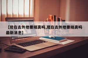 【现在去外地要隔离吗,现在去外地要隔离吗最新消息】