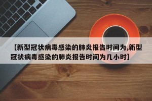 【新型冠状病毒感染的肺炎报告时间为,新型冠状病毒感染的肺炎报告时间为几小时】