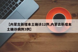 【内蒙古新增本土确诊12例,内蒙古新增本土确诊病例3例】