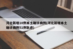 河北新增10例本土确诊病例(河北新增本土确诊病例51例轨迹)