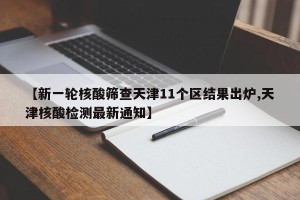 【新一轮核酸筛查天津11个区结果出炉,天津核酸检测最新通知】