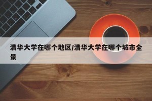 清华大学在哪个地区/清华大学在哪个城市全景