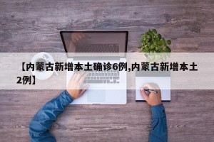 【内蒙古新增本土确诊6例,内蒙古新增本土2例】
