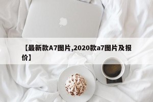 【最新款A7图片,2020款a7图片及报价】