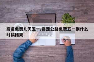 高速免费几天五一/高速公路免费五一到什么时候结束