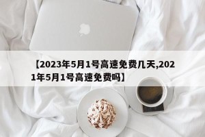 【2023年5月1号高速免费几天,2021年5月1号高速免费吗】