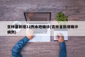 吉林省新增12例本地确诊(吉林省新增确诊病例)
