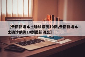 【云南新增本土确诊病例10例,云南新增本土确诊病例10例最新消息】